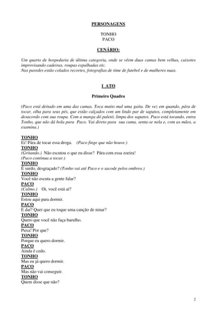 2
PERSONAGENS
TONHO
PACO
CENÁRIO:
Um quarto de hospedaria de última categoria, onde se vêem duas camas bem velhas, caixotes
improvisando cadeiras, roupas espalhadas etc.
Nas paredes estão colados recortes, fotografias de time de futebol e de mulheres nuas.
I ATO
Primeiro Quadro
(Paco está deitado em uma das camas. Toca muito mal uma gaita. De vez em quando, pára de
tocar, olha para seus pés, que estão calçados com um lindo par de sapatos, completamente em
desacordo com sua roupa. Com a manga dó paletó, limpa dos sapatos. Paco está tocando, entra
Tonho, que não dá bola para Paco. Vai direto para sua cama, senta-se nela e, com as mãos, a
examina.)
TONHO
Ei! Pára de tocar essa droga. (Paco finge que não houve.)
TONHO
(Gritando.) Não escutou o que eu disse? Pára com essa zoeira!
(Paco continua a tocar.)
TONHO
É surdo, desgraçado? (Tonho vai até Paco e o sacode pelos ombros.)
TONHO
Você não escuta a gente falar?
PACO
(Calmo.) Oi, você está aí?
TONHO
Estou aqui para dormir.
PACO
E daí? Quer que eu toque uma canção de ninar?
TONHO
Quero que você não faça barulho.
PACO
Puxa! Por que?
TONHO
Porque eu quero dormir.
PACO
Ainda é cedo.
TONHO
Mas eu já quero dormir.
PACO
Mas não vai conseguir.
TONHO
Quem disse que não?
 