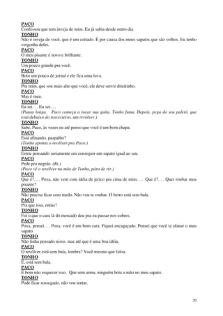 20
PACO
Confessou que tem inveja de mim. Eu já sabia desde outro dia.
TONHO
Não é inveja de você, que é um coitado. É por causa dos meus sapatos que são velhos. Eu tenho
vergonha deles.
PACO
O meu pisante é novo e brilhante.
TONHO
Um pouco grande pra você.
PACO
Boto um pouco de jornal e ele fica uma luva.
TONHO
Pra mim, que sou mais alto que você, ele deve servir direitinho.
PACO
Mas é meu.
TONHO
Eu sei. . . Eu sei. . .
(Pausa longa. Paco começa a tocar sua gaita. Tonho fuma. Depois, pega do seu paletó, que
está debaixo do travesseiro, um revólver.)
TONHO
Sabe, Paco, às vezes eu até penso que você é um bom chapa.
PACO
Está afinando, paspalho?
(Tonho aponta o revólver pra Paco.)
TONHO
Estou pensando seriamente em conseguir um sapato igual ao seu.
PACO
Pede pro negrão. (Ri.)
(Paco vê o revólver na mão de Tonho, pára de rir.)
PACO
Que é?. . . Poxa, não vem com idéia de jerico pra cima de mim. . . Que é?. . . Quer roubar meu
pisante?
TONHO
Não precisa ficar com medo. Não vou te roubar. O berro está sem bala.
PACO
Pra que isso, então?
TONHO
Foi o que o cara lá do mercado deu pra eu passar nos cobres.
PACO
Poxa, pensei. . . Poxa, você é um bom cara. Fiquei encagaçado. Pensei que você ia afanar o meu
sapato.
TONHO
Não tinha pensado nisso, mas até que é uma boa idéia.
PACO
O revólver está sem bala, lembra? Você mesmo que falou.
TONHO
É, está sem bala.
PACO
É bom não esquecer isso. Que sem arma, ninguém bota a mão no meu sapato.
TONHO
Pode ficar sossegado, não vou tentar.
 