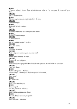 21
PACO
(Pega um alicate.) Agora fique sabendo de uma coisa: se vier com parte de besta, vai levar
ferro.
TONHO
Você é muito valente.
PACO
Não tem negrão nenhum pra tirar dinheiro de mim.
TONHO
Corta esse papo!
PACO
Então não se mete comigo.
(Pausa)
TONHO
Só queria saber onde você conseguiu esse sapato.
PACO
Já falei. Um cara me deu.
TONHO
A troco de nada?
PACO
Ele me viu tocar, gostou e me deu.
TONHO
Poxa, não mente.
PACO
Não estou mentindo.
TONHO
Você vai querer que eu engula essa conversa?
PACO
Se não quiser acreditar, se dane.
TONHO
Poxa, você toca mal paca.
PACO
Gaita, eu toco mal, paspalhão. Eu estou tentando aprender. Mas na flauta eu sou cobra.
TONHO
Você toca flauta?
PACO
Eu tiro tudo quanto é chorinho.
(Pausa longa. Tonho pega o maço de cigarros. Acende um.)
TONHO
Quer fumar?
PACO
Vai me dar um?
TONHO
Pega. (Joga um cigarro.)
PACO
Puta milagre!
(Os dois fumam em silêncio.)
TONHO
Onde você aprendeu a tocar flauta?
PACO
No asilo. Lá eles ensinam pra gente!
TONHO
Onde foi parar a sua flauta?
 