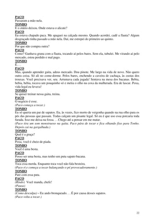 22
PACO
Passaram a mão nela.
TONHO
E o otário deixou. Onde estava o alicate?
PACO
Eu estava chapado paca. Me apaguei na calçada mesmo. Quando acordei, cadê a flauta? Algum
desgraçado tinha passado a mão nela. Daí, me estrepei do primeiro ao quinto.
TONHO
Por que não compra outra?
PACO
Como? Ganhava grana com a flauta, tocando aí pelos bares. Sem ela, tubulei. Me virando aí pelo
mercado, estou perdido e mal pago.
TONHO
É. . .
PACO
Mas, quando aprender gaita, adeus mercado. Dou pinote. Me largo na vida de novo. Não quero
outra coisa. Só ali no come-dorme. Pelos bares, enchendo a caveira de cachaça, às custas dos
trouxas. Você precisava ver, seu. Arrumava cada jogada! Sentava na mesa dos bacanas. Bebia,
bebia, bebia, tocava um pouquinho só e metia o olho na coxa da mulherada. Era de lascar. Poxa,
vida legal eu levava!
TONHO
Se quiser treinar nessa gaita, treina.
PACO
O negócio é esse.
(Paco começa a tocar.)
TONHO
Eu só queria um par de sapatos. Eu, às vezes, fico morto de vergonha quando na rua olho para os
pés das pessoas que passam. Todas calçam um pisante legal. Só eu é que uso essa porcaria toda
furada. Isso me deixa na fossa. . . Chego até a pensar em me matar.
(Paco tira um som monstruoso na gaita. Paco pára de tocar e fica olhando fixo para Tonho.
Depois cai na gargalhada.)
TONHO
Qual é a graça?
PACO
Poxa, você é cheio de piada.
TONHO
Você é uma besta.
PACO
Posso ser uma besta, mas tenho um puta sapato bacana.
TONHO
Toca essa merda. Enquanto toca você não fala besteira.
(Paco ri e começa a tocar balançando o pé provocadoramente.)
TONHO
Pare com essa pata.
PACO
(Rindo) Você manda, chefe!
(Pausa)
TONHO
(Como desculpa) – Eu ando bronqueado. . . É por causa desses sapatos.
(Paco volta a tocar.)
 