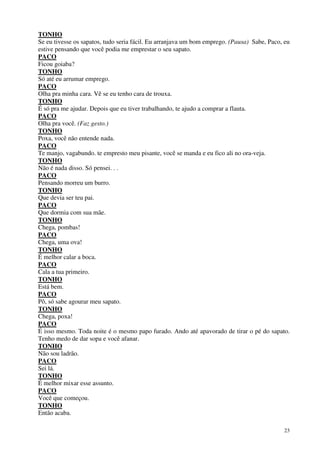 23
TONHO
Se eu tivesse os sapatos, tudo seria fácil. Eu arranjava um bom emprego. (Pausa) Sabe, Paco, eu
estive pensando que você podia me emprestar o seu sapato.
PACO
Ficou goiaba?
TONHO
Só até eu arrumar emprego.
PACO
Olha pra minha cara. Vê se eu tenho cara de trouxa.
TONHO
É só pra me ajudar. Depois que eu tiver trabalhando, te ajudo a comprar a flauta.
PACO
Olha pra você. (Faz gesto.)
TONHO
Poxa, você não entende nada.
PACO
Te manjo, vagabundo. te empresto meu pisante, você se manda e eu fico ali no ora-veja.
TONHO
Não é nada disso. Só pensei. . .
PACO
Pensando morreu um burro.
TONHO
Que devia ser teu pai.
PACO
Que dormia com sua mãe.
TONHO
Chega, pombas!
PACO
Chega, uma ova!
TONHO
É melhor calar a boca.
PACO
Cala a tua primeiro.
TONHO
Está bem.
PACO
Pô, só sabe agourar meu sapato.
TONHO
Chega, poxa!
PACO
É isso mesmo. Toda noite é o mesmo papo furado. Ando até apavorado de tirar o pé do sapato.
Tenho medo de dar sopa e você afanar.
TONHO
Não sou ladrão.
PACO
Sei lá.
TONHO
É melhor mixar esse assunto.
PACO
Você que começou.
TONHO
Então acaba.
 