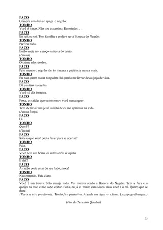 25
PACO
Compra uma bala e apaga o negrão.
TONHO
Você é louco. Não sou assassino. Eu estudei. . .
PACO
Eu sei, eu sei. Tem família e prefere ser a Boneca do Negrão.
TONHO
Prefiro nada.
PACO
Então mete um caroço na testa do bruto.
(Pausa)
TONHO
O crime não resolve.
PACO
Pelo menos o negrão não te torrava a paciência nunca mais.
TONHO
Eu não quero matar ninguém. Só queria me livrar dessa joça de vida.
PACO
Dá um tiro na orelha.
TONHO
Você só diz besteira.
PACO
Poxa, as saídas que eu encontro você nunca quer.
TONHO
Tem de haver um jeito direito de eu me aprumar na vida.
(Pausa longa)
PACO
Oi. . .
TONHO
Que é?
(Pausa)
PACO
Sabe o que você podia fazer para se acertar?
TONHO
Fala.
PACO
Você tem um berro, os outros têm o sapato.
TONHO
E daí?
PACO
A razão pode estar do seu lado, poxa!
TONHO
Não entendo. Fala claro.
PACO
Você é um trouxa. Não manja nada. Vai morrer sendo a Boneca do Negrão. Tem a faca e o
queijo na mão e não sabe cortar. Poxa, eu já vi muito cara louco, mas você é o rei. Quero que se
dane!
(Paco se vira pra dormir. Tonho fica pensativo. Acende um cigarro e fuma. Luz apaga devagar.)
(Fim do Terceiro Quadro)
 