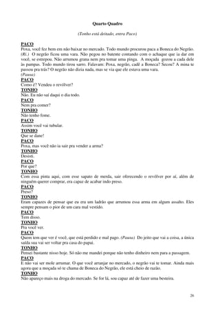 26
Quarto Quadro
(Tonho está deitado, entra Paco)
PACO
Poxa, você fez bem em não baixar no mercado. Todo mundo procurou paca a Boneca do Negrão.
(Ri.) O negrão ficou uma vara. Não pegou no batente contando com o achaque que ia dar em
você, se estrepou. Não arrumou grana nem pra tomar uma pinga. A moçada gozou a cada dele
às pampas. Todo mundo tirou sarro. Falavam: Poxa, negrão, cadê a Boneca? Secou? A mina te
passou pra trás? O negrão não dizia nada, mas se via que ele estava uma vara.
(Pausa)
PACO
Como é? Vendeu o revólver?
TONHO
Não. Eu não saí daqui o dia todo.
PACO
Nem pra comer?
TONHO
Não tenho fome.
PACO
Assim você vai tubular.
TONHO
Que se dane!
PACO
Poxa, mas você não ia sair pra vender a arma?
TONHO
Desisti.
PACO
Por que?
TONHO
Com essa pinta aqui, com esse sapato de merda, sair oferecendo o revólver por aí, além de
ninguém querer comprar, era capaz de acabar indo preso.
PACO
Preso?
TONHO
Eram capazes de pensar que eu era um ladrão que arrumou essa arma em algum assalto. Eles
sempre pensam o pior de um cara mal vestido.
PACO
Tem disso.
TONHO
Pra você ver.
PACO
Quem tem que ver é você, que está perdido e mal pago. (Pausa) Do jeito que vai a coisa, a única
saída sua vai ser voltar pra casa do papai.
TONHO
Pensei bastante nisso hoje. Só não me mandei porque não tenho dinheiro nem para a passagem.
PACO
E não vai ser mole arrumar. O que você arranjar no mercado, o negrão vai te tomar. Ainda mais
agora que a moçada só te chama de Boneca do Negrão, ele está cheio de razão.
TONHO
Não apareço mais na droga do mercado. Se for lá, sou capaz até de fazer uma besteira.
 