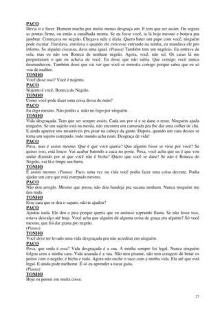 27
PACO
Devia ir e fazer. Homem macho por muito menos desgraça um. E tem que ser assim. Ou segura
as pontas firme, ou então a canalhada monta. Se eu fosse você, ia lá hoje mesmo e botava pra
jambrar. Começava no negrão. Chegava nele e dizia: Quero bater um papo com você, ninguém
pode escutar. Enrolava, enrolava e quando ele estivesse entrando na minha, eu mandava ele pro
inferno. Se alguém ciscasse, dava uma igual. (Pausa) Também tem um negócio. Eu entrava de
sola, mas eu não sou Boneca de nenhum negrão. Agora, você, não sei. Os caras lá me
perguntaram o que eu achava de você. Eu disse que não sabia. Que comigo você nunca
desmunhecou. Também disse que vai ver que você se enrustia comigo porque sabia que eu só
vou de mulher.
TONHO
Você disse isso? Você é nojento.
PACO
Nojento é você, Boneca do Negrão.
TONHO
Como você pode dizer uma coisa dessa de mim?
PACO
Eu digo mesmo. Não ponho a mão no fogo por ninguém.
TONHO
Vida desgraçada. Tem que ser sempre assim. Cada um por si e se dane o resto. Ninguém ajuda
ninguém. Se um sujeito está na merda, não encontra um camarada pra lhe dar uma colher de chá.
E ainda aparece uns miseráveis pra pisar na cabeça da gente. Depois, quando um cara desses se
torna um sujeito estrepado, todo mundo acha ruim. Desgraça de vida!
PACO
Poxa, mas é assim mesmo. Que é que você queria? Que alguém fosse se virar por você? Se
quiser isso, está louco. Vai acabar batendo a cuca no poste. Poxa, você acha que eu é que vou
andar dizendo por aí que você não é bicha? Quero que você se dane! Se não é Boneca do
Negrão, vai lá e limpa sua barra.
TONHO
É assim mesmo. (Pausa) Paco, uma vez na vida você podia fazer uma coisa decente. Podia
ajudar um cara que está estrepado mesmo.
PACO
Não dou arreglo. Mesmo que possa, não dou bandeja pra sacana nenhum. Nunca ninguém me
deu nada.
TONHO
Esse cara que te deu o sapato, não te ajudou?
PACO
Ajudou nada. Ele deu o pisa porque queria que eu andasse soprando flauta. Se não fosse isso,
estava descalço até hoje. Você acha que alguém dá alguma coisa de graça pra alguém? Só você
mesmo, que foi dar grana pro negrão.
(Pausa)
TONHO
Você deve ter levado uma vida desgraçada pra não acreditar em ninguém.
PACO
Poxa, que onda é essa? Vida desgraçada é a sua. A minha sempre foi legal. Nunca ninguém
folgou com a minha cara. Vida azarada é a sua. Não tem pisante, não tem coragem de botar os
peitos com o negrão, é bicha e tudo. Agora não enche o saco com a minha vida. Ela até que está
legal. E ainda pode melhorar. É só eu aprender a tocar gaita.
(Pausa)
TONHO
Hoje eu pensei em muita coisa.
 