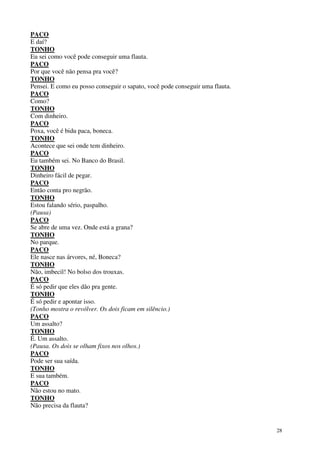 28
PACO
E daí?
TONHO
Eu sei como você pode conseguir uma flauta.
PACO
Por que você não pensa pra você?
TONHO
Pensei. E como eu posso conseguir o sapato, você pode conseguir uma flauta.
PACO
Como?
TONHO
Com dinheiro.
PACO
Poxa, você é bidu paca, boneca.
TONHO
Acontece que sei onde tem dinheiro.
PACO
Eu também sei. No Banco do Brasil.
TONHO
Dinheiro fácil de pegar.
PACO
Então conta pro negrão.
TONHO
Estou falando sério, paspalho.
(Pausa)
PACO
Se abre de uma vez. Onde está a grana?
TONHO
No parque.
PACO
Ele nasce nas árvores, né, Boneca?
TONHO
Não, imbecil! No bolso dos trouxas.
PACO
É só pedir que eles dão pra gente.
TONHO
É só pedir e apontar isso.
(Tonho mostra o revólver. Os dois ficam em silêncio.)
PACO
Um assalto?
TONHO
É. Um assalto.
(Pausa. Os dois se olham fixos nos olhos.)
PACO
Pode ser sua saída.
TONHO
E sua também.
PACO
Não estou no mato.
TONHO
Não precisa da flauta?
 