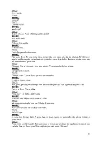 29
PACO
É. . . Isso é.
(Pausa)
TONHO
Como é?
PACO
Como é o quê?
TONHO
Você topa?
PACO
Topo! (Pausa) Você está me gozando, poxa?
TONHO
Não. Falei sério.
PACO
Pode ser boa pedida.
TONHO
É minha saída.
PACO
Devia Ter pensado nisso antes.
TONHO
Não gosto disso. Só vou entrar nessa porque não vejo outro jeito de me arrumar. Se não fosse
aquele maldito negrão, eu acabava me ajeitando à custa de trabalho. Também, se der certo, não
me meto em outra, pode crer.
PACO
Chega de ficar aí chorando como uma múmia. Vamos apanhar logo o trouxa..
TONHO
Devagar com o andor.
PACO
Devagar, nada. Vamos firme, que não tem mosquito.
TONHO
É preciso bolar o plano.
PACO
Mas, poxa, pra que perder tempo com frescura? Do jeito que vier, a gente estraçalha e fim.
TONHO
Espera aí, Paco. Não se afobe.
PACO
Poxa, mas você é cheio de frescura.
TONHO
Frescura, não. Só que não vou entrar a olho.
PACO
Vá, então, desembucha logo sua bolação de uma vez.
TONHO
Nós vamos assaltar um casal de namorados.
PACO
Até aí é legal.
TONHO
É o que tem de mais fácil. A gente fica em lugar escuro, os namorados vão ali pra bolinar, a
gente ataca.
PACO
Poxa, como você é biduzão. Juro que nunca ia pensar que um troço tão legal desse ia sair de sua
cachola. Juro por Deus, poxa! Esse negócio que você bolou é bárbaro!
 