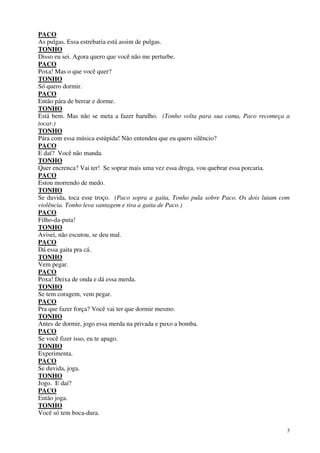 3
PACO
As pulgas. Essa estrebaria está assim de pulgas.
TONHO
Disso eu sei. Agora quero que você não me perturbe.
PACO
Poxa! Mas o que você quer?
TONHO
Só quero dormir.
PACO
Então pára de berrar e dorme.
TONHO
Está bem. Mas não se meta a fazer barulho. (Tonho volta para sua cama, Paco recomeça a
tocar.)
TONHO
Pára com essa música estúpida! Não entendeu que eu quero silêncio?
PACO
E daí? Você não manda.
TONHO
Quer encrenca? Vai ter! Se soprar mais uma vez essa droga, vou quebrar essa porcaria.
PACO
Estou morrendo de medo.
TONHO
Se duvida, toca esse troço. (Paco sopra a gaita, Tonho pula sobre Paco. Os dois lutam com
violência. Tonho leva vantagem e tira a gaita de Paco.)
PACO
Filho-da-puta!
TONHO
Avisei, não escutou, se deu mal.
PACO
Dá essa gaita pra cá.
TONHO
Vem pegar.
PACO
Poxa! Deixa de onda e dá essa merda.
TONHO
Se tem coragem, vem pegar.
PACO
Pra que fazer força? Você vai ter que dormir mesmo.
TONHO
Antes de dormir, jogo essa merda na privada e puxo a bomba.
PACO
Se você fizer isso, eu te apago.
TONHO
Experimenta.
PACO
Se duvida, joga.
TONHO
Jogo. E daí?
PACO
Então joga.
TONHO
Você só tem boca-dura.
 