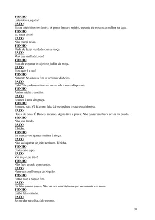 30
TONHO
Entendeu a jogada?
PACO
Estou inteirinho por dentro. A gente limpa o sujeito, espanta ele e passa a mulher na cara.
TONHO
Ei, nada disso!
PACO
Não morei nessa.
TONHO
Nada de fazer maldade com a moça.
PACO
Mas que maldade, seu?
TONHO
Essa de espantar o sujeito e judiar da moça.
PACO
Essa que é a tua?
TONHO
Natural! Só estou a fim de arrumar dinheiro.
PACO
E daí? Se podemos tirar um sarro, não vamos dispensar.
TONHO
Assim micha o assalto.
PACO
Boneca é uma desgraça.
TONHO
Boneca, não. Vê lá como fala. Já me encheu o saco essa história.
PACO
Deixa de onda. É Boneca mesmo. Agora tive a prova. Não querer mulher é o fim da picada.
TONHO
Não sou tarado.
PACO
É bicha.
TONHO
Eu nunca vou agarrar mulher à força.
PACO
Não vai agarrar de jeito nenhum. É bicha.
TONHO
Corta esse papo.
PACO
Vai mijar pra trás?
TONHO
Não faço acordo com tarado.
PACO
Nem eu com Boneca de Negrão.
TONHO
Então cale a boca e fim.
PACO
Eu falo quanto quero. Não vai ser uma bichona que vai mandar em mim.
TONHO
Então fala sozinho.
PACO
Se me der na telha, falo mesmo.
 