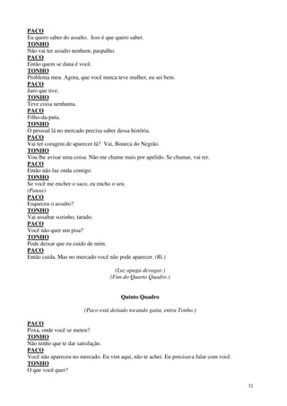 32
PACO
Eu quero saber do assalto. Isso é que quero saber.
TONHO
Não vai ter assalto nenhum, paspalho.
PACO
Então quem se dana é você.
TONHO
Problema meu. Agora, que você nunca teve mulher, eu sei bem.
PACO
Juro que tive.
TONHO
Teve coisa nenhuma.
PACO
Filho-da-puta.
TONHO
O pessoal lá no mercado precisa saber dessa história.
PACO
Vai ter coragem de aparecer lá? Vai, Boneca do Negrão.
TONHO
Vou lhe avisar uma coisa. Não me chame mais por apelido. Se chamar, vai ter.
PACO
Então não faz onda comigo.
TONHO
Se você me encher o saco, eu encho o seu.
(Pausa)
PACO
Esqueceu o assalto?
TONHO
Vai assaltar sozinho, tarado.
PACO
Você não quer um pisa?
TONHO
Pode deixar que eu cuido de mim.
PACO
Então cuida. Mas no mercado você não pode aparecer. (Ri.)
(Luz apaga devagar.)
(Fim do Quarto Quadro.)
Quinto Quadro
(Paco está deitado tocando gaita, entra Tonho.)
PACO
Poxa, onde você se meteu?
TONHO
Não tenho que te dar satisfação.
PACO
Você não apareceu no mercado. Eu vim aqui, não te achei. Eu precisava falar com você.
TONHO
O que você quer?
 