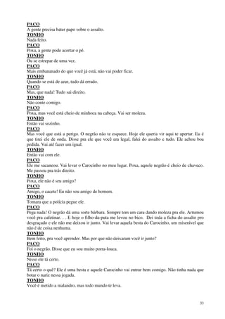 33
PACO
A gente precisa bater papo sobre o assalto.
TONHO
Nada feito.
PACO
Poxa, a gente pode acertar o pé.
TONHO
Ou se estrepar de uma vez.
PACO
Mais embananado do que você já está, não vai poder ficar.
TONHO
Quando se está de azar, tudo dá errado.
PACO
Mas, que nada! Tudo sai direito.
TONHO
Não conte comigo.
PACO
Poxa, mas você está cheio de minhoca na cabeça. Vai ser moleza.
TONHO
Então vai sozinho.
PACO
Mas você que está a perigo. O negrão não te esquece. Hoje ele queria vir aqui te apertar. Eu é
que tirei ele de onda. Disse pra ele que você era legal, falei do assalto e tudo. Ele achou boa
pedida. Vai até fazer um igual.
TONHO
Então vai com ele.
PACO
Ele me sacaneou. Vai levar o Carocinho no meu lugar. Poxa, aquele negrão é cheio de chaveco.
Me passou pra trás direito.
TONHO
Poxa, ele não é seu amigo?
PACO
Amigo, o cacete! Eu não sou amigo de homem.
TONHO
Tomara que a polícia pegue ele.
PACO
Pega nada! O negrão dá uma sorte bárbara. Sempre tem um cara dando moleza pra ele. Arrumou
você pra cafetinar. . . E hoje o filho-da-puta me levou no bico. Dei toda a ficha do assalto pro
desgraçado e ele não me deixou ir junto. Vai levar aquela besta do Carocinho, um miserável que
não é de coisa nenhuma.
TONHO
Bem feito, pra você aprender. Mas por que não deixaram você ir junto?
PACO
Foi o negrão. Disse que eu sou muito porra-louca.
TONHO
Nisso ele tá certo.
PACO
Tá certo o quê? Ele é uma besta e aquele Carocinho vai entrar bem comigo. Não tinha nada que
botar o nariz nessa jogada.
TONHO
Você é metido a malandro, mas todo mundo te leva.
 