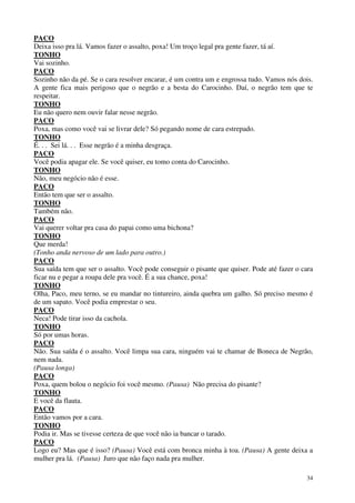 34
PACO
Deixa isso pra lá. Vamos fazer o assalto, poxa! Um troço legal pra gente fazer, tá aí.
TONHO
Vai sozinho.
PACO
Sozinho não da pé. Se o cara resolver encarar, é um contra um e engrossa tudo. Vamos nós dois.
A gente fica mais perigoso que o negrão e a besta do Carocinho. Daí, o negrão tem que te
respeitar.
TONHO
Eu não quero nem ouvir falar nesse negrão.
PACO
Poxa, mas como você vai se livrar dele? Só pegando nome de cara estrepado.
TONHO
É. . . Sei lá. . . Esse negrão é a minha desgraça.
PACO
Você podia apagar ele. Se você quiser, eu tomo conta do Carocinho.
TONHO
Não, meu negócio não é esse.
PACO
Então tem que ser o assalto.
TONHO
Também não.
PACO
Vai querer voltar pra casa do papai como uma bichona?
TONHO
Que merda!
(Tonho anda nervoso de um lado para outro.)
PACO
Sua saída tem que ser o assalto. Você pode conseguir o pisante que quiser. Pode até fazer o cara
ficar nu e pegar a roupa dele pra você. É a sua chance, poxa!
TONHO
Olha, Paco, meu terno, se eu mandar no tintureiro, ainda quebra um galho. Só preciso mesmo é
de um sapato. Você podia emprestar o seu.
PACO
Neca! Pode tirar isso da cachola.
TONHO
Só por umas horas.
PACO
Não. Sua saída é o assalto. Você limpa sua cara, ninguém vai te chamar de Boneca de Negrão,
nem nada.
(Pausa longa)
PACO
Poxa, quem bolou o negócio foi você mesmo. (Pausa) Não precisa do pisante?
TONHO
E você da flauta.
PACO
Então vamos por a cara.
TONHO
Podia ir. Mas se tivesse certeza de que você não ia bancar o tarado.
PACO
Logo eu? Mas que é isso? (Pausa) Você está com bronca minha à toa. (Pausa) A gente deixa a
mulher pra lá. (Pausa) Juro que não faço nada pra mulher.
 