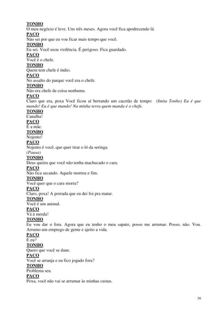 39
TONHO
O meu negócio é leve. Uns três meses. Agora você fica apodrecendo lá.
PACO
Não sei por que eu vou ficar mais tempo que você.
TONHO
Eu sei. Você usou violência. É perigoso. Fica guardado.
PACO
Você é o chefe.
TONHO
Quem tem chefe é índio.
PACO
No assalto do parque você era o chefe.
TONHO
Não era chefe de coisa nenhuma.
PACO
Claro que era, poxa Você ficou aí berrando um cacetão de tempo: (Imita Tonho) Eu é que
mando! Eu é que mando! Na minha terra quem manda é o chefe.
TONHO
Canalha!
PACO
É a mãe.
TONHO
Nojento!
PACO
Nojento é você, que quer tirar o ló da seringa.
(Pausa)
TONHO
Deus queira que você não tenha machucado o cara.
PACO
Não fica secando. Aquele morreu e fim.
TONHO
Você quer que o cara morra?
PACO
Claro, poxa! A porrada que eu dei foi pra matar.
TONHO
Você é um animal.
PACO
Vá à merda!
TONHO
Eu vou dar o fora. Agora que eu tenho o meu sapato, posso me arrumar. Posso, não. Vou.
Arrumo um emprego de gente e ajeito a vida.
PACO
E eu?
TONHO
Quero que você se dane.
PACO
Você se arranja e eu fico jogado fora?
TONHO
Problema seu.
PACO
Poxa, você não vai se arrumar às minhas custas.
 
