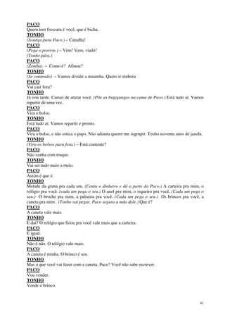 41
PACO
Quem tem frescura é você, que é bicha.
TONHO
(Avança para Paco.) – Canalha!
PACO
(Pega o porrete.) – Vem! Vem, viado!
(Tonho pára.)
PACO
(Zomba) – Como é? Afinou?
TONHO
(Se contendo) – Vamos dividir a muamba. Quero ir embora
PACO
Vai cair fora?
TONHO
Já vou tarde. Cansei de aturar você. (Põe as bugigangas na cama de Paco.) Está tudo aí. Vamos
repartir de uma vez.
PACO
Vira o bolso.
TONHO
Está tudo aí. Vamos repartir e pronto.
PACO
Vira o bolso, e não estica o papo. Não adianta querer me ingrupir. Tenho noventa anos de janela.
TONHO
(Vira os bolsos para fora.) – Está contente?
PACO
Não venha com truque.
TONHO
Vai ser tudo maio a meio.
PACO
Assim é que é.
TONHO
Metade da grana pra cada um. (Conta o dinheiro e dá a parte do Paco.) A carteira pra mim, o
relógio pra você. (cada um pega o seu.) O anel pra mim, o isqueiro pra você. (Cada um pega o
seu.) O broche pra mim, a pulseira pra você. (Cada um pega o seu.) Os brincos pra você, a
caneta pra mim. (Tonho vai pegar, Paco segura a mão dele.) Que é?
PACO
A caneta vale mais.
TONHO
E daí? O relógio que ficou pra você vale mais que a carteira.
PACO
É igual.
TONHO
Não é não. O relógio vale mais.
PACO
A caneta é minha. O brinco é seu.
TONHO
Mas o que você vai fazer com a caneta, Paco? Você não sabe escrever.
PACO
Vou vender.
TONHO
Vende o brinco.
 