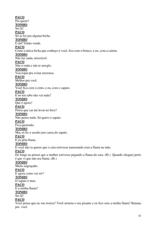 42
PACO
Pra quem?
TONHO
Sei lá!
PACO
Só se for pra alguma bicha.
TONHO
E daí? Então vende.
PACO
Como a única bicha que conheço é você, fica com o brinco, e eu, com a caneta.
TONHO
Não faz onda, miserável.
PACO
Não é onda e não te arreglo.
TONHO
Vou topar pra evitar encrenca.
PACO
Melhor pra você.
TONHO
Você fica com o cinto, e eu, com o sapato.
PACO
E no teu rabo não vai nada?
TONHO
Que é agora?
PACO
Pensa que vai me levar no bico?
TONHO
Não penso nada. Só quero o sapato.
PACO
Fica querendo.
TONHO
Mas só fiz o assalto por causa do sapato.
PACO
E eu pela flauta.
TONHO
E você não ia querer que o cara estivesse namorando com a flauta na mão.
PACO
De longe eu pensei que a mulher estivesse pegando a flauta do cara. (Ri.) Quando cheguei perto
é que vi que não era flauta. (Ri.)
TONHO
Muito engraçado.
PACO
E agora como vai ser?
TONHO
O sapato é meu.
PACO
E a minha flauta?
TONHO
Sei lá!
PACO
Você pensa que eu sou trouxa? Você arruma o seu pisante e eu fico sem a minha flauta? Banana
pra você.
 