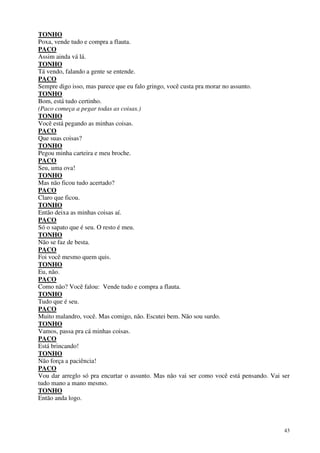 43
TONHO
Poxa, vende tudo e compra a flauta.
PACO
Assim ainda vá lá.
TONHO
Tá vendo, falando a gente se entende.
PACO
Sempre digo isso, mas parece que eu falo gringo, você custa pra morar no assunto.
TONHO
Bom, está tudo certinho.
(Paco começa a pegar todas as coisas.)
TONHO
Você está pegando as minhas coisas.
PACO
Que suas coisas?
TONHO
Pegou minha carteira e meu broche.
PACO
Seu, uma ova!
TONHO
Mas não ficou tudo acertado?
PACO
Claro que ficou.
TONHO
Então deixa as minhas coisas aí.
PACO
Só o sapato que é seu. O resto é meu.
TONHO
Não se faz de besta.
PACO
Foi você mesmo quem quis.
TONHO
Eu, não.
PACO
Como não? Você falou: Vende tudo e compra a flauta.
TONHO
Tudo que é seu.
PACO
Muito malandro, você. Mas comigo, não. Escutei bem. Não sou surdo.
TONHO
Vamos, passa pra cá minhas coisas.
PACO
Está brincando!
TONHO
Não força a paciência!
PACO
Vou dar arreglo só pra encurtar o assunto. Mas não vai ser como você está pensando. Vai ser
tudo mano a mano mesmo.
TONHO
Então anda logo.
 