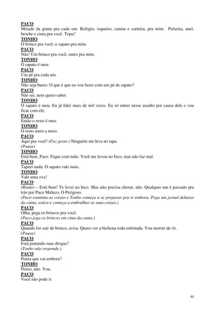 44
PACO
Metade da grana pra cada um. Relógio, isqueiro, caneta e carteira, pra mim. Pulseira, anel,
broche e cinta pra você. Topa?
TONHO
O brinco pra você, o sapato pra mim.
PACO
Não! Um brinco pra você, outro pra mim.
TONHO
O sapato é meu.
PACO
Um pé pra cada um.
TONHO
Não seja burro. O que é que eu vou fazer com um pé de sapato?
PACO
Não sei, nem quero saber.
TONHO
O sapato é meu. Eu já falei mais de mil vezes. Eu só entrei nesse assalto por causa dele e vou
ficar com ele.
PACO
Então o resto é meu.
TONHO
O resto meio a meio.
PACO
Aqui pra você! (Faz gesto.) Ninguém me leva no tapa.
(Pausa)
TONHO
Está bem, Paco. Fique com tudo. Você me levou no bico, mas não faz mal.
PACO
Tapeei nada. O sapato vale mais.
TONHO
Vale uma ova!
PACO
(Rindo) – Está bem! Te levei no bico. Mas não precisa chorar, não. Qualquer um é passado pra
trás por Paco Maluco, O Perigoso.
(Paco examina as coisas e Tonho começa a se preparar pra ir embora. Pega um jornal debaixo
da cama, estica e começa a embrulhar as suas coisas.)
PACO
Olha, pega os brincos pra você.
(Paco joga os brincos em cima da cama.)
PACO
Quando for sair de brinco, avisa. Quero ver a bichona toda enfeitada. Vou morrer de rir.
(Pausa)
PACO
Está juntando suas drogas?
(Tonho não responde.)
PACO
Pensa que vai embora?
TONHO
Penso, não. Vou.
PACO
Você não pode ir.
 