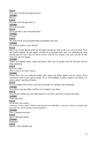 46
PACO
Poxa, mas você não tem lugar pra ficar.
TONHO
Me viro.
PACO
Pra onde você está querendo ir?
TONHO
Não é da sua conta.
PACO
Eu sei que não é, mas você podia dizer.
TONHO
Pra que?
PACO
Pra mim ir lá de vez em quando bater um papinho com você.
TONHO
Pra você me encher o saco? Nunca!
PACO
Não é isso. É que alguém pode me dar algum recado pra mim te dar e eu vou lá te falar. Você
não lembra daquele dia que aquele crioulão lá no mercado falou que ia te arrebentar de tanta
porrada que ia te dar e que eu vim te avisar e você foi lá e limpou a tua cara com ele. Se não
fosse isso, ele ia te apagar.
TONHO
Aquilo era naquele tempo. Agora não quero saber nem de negrão, nem de mercado, nem de
droga nenhuma.
PACO
Sorte sua, então.
(Paco senta-se na cama. Pausa.)
TONHO
Escuta, Paco. Eu vou cuidar da minha vida. Agora que tenho sapato, vou me acertar. Estou
cansado de curtir a pior aqui na rampa. Vê se você também se ajeita, compra a tua flauta e se
arranca daqui. Aqui não dá futuro.
PACO
Eu vou comprar um revólver e uma faca, pra poder ser o perigoso dos namorados.
TONHO
Sua cabeça é seu guia. Mas é melhor você comprar a sua flauta.
PACO
Só se for pra atochar em você. Meu negócio é o revólver, que bota a razão do meu lado.
TONHO
Você é que sabe.
PACO
Sei de mim. Isso é que é.
(Começa a tocar a gaita. Tonho acaba de fazer seu embrulho e começa a calçar seu sapato, que
não entra no seu pé, porque é muito pequeno.)
TONHO
Poxa, é pequeno pra mim.
PACO
Que é? Não quer entrar?
TONHO
É pequeno.
PACO
(Rindo) – Poxa! Molha o pé.
 