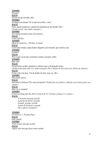 47
TONHO
Pra que?
PACO
Talvez teu pé encolha. (Ri.)
TONHO
Já chega essa droga! Vê se não me enche o saco!
PACO
Poxa, quem manda ter a patola do tamanho de um bonde? (Ri.)
(Tonho insiste, mas nada consegue.)
TONHO
Só comigo acontece uma coisa dessas.
PACO
Você é pé-frio.
TONHO
(Bate na madeira.) – Pé-frio, o cacete!
PACO
Usou tanto tempo a pata dentro daquele casco furado, que esfriou o pé.
TONHO
Pombas!
PACO
Pior é que vai ter que continuar usando o pisante velho.
TONHO
Que azar!
PACO
No próximo assalto, pergunta o número que o desgraçado calça.
(Tonho tenta mais uma vez, nada consegue. Paco, diante do novo fracasso, delira de alegria.)
PACO
Corta o bico do pisa. Vai de dedão de fora, mas vai. (Ri.)
TONHO
Não enche, poxa!
PACO
Está brava, bichona? Por causa do pesão? (Tonho fica em silêncio, olhando com tristeza para seu
sapato.)
PACO
Não vai se mandar?
TONHO
Com essa droga não dá. (Paco estoura de rir. Começa a dançar e a cantar.)
PACO
A bichona tem pata grande
A patola da bicha é grande
Grande, grande, grande
A pata da bichona é grande
Ou o sapato é pequeno?
TONHO
(Contém-se.) – Escuta, Paco.
PACO
Fala, patola.
TONHO
Você vê que azar que eu dei?
PACO
Agora você tem que fazer outro assalto.
 