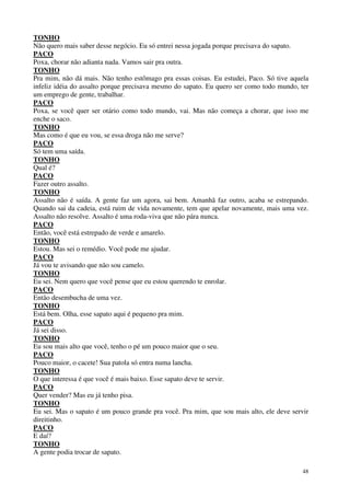 48
TONHO
Não quero mais saber desse negócio. Eu só entrei nessa jogada porque precisava do sapato.
PACO
Poxa, chorar não adianta nada. Vamos sair pra outra.
TONHO
Pra mim, não dá mais. Não tenho estômago pra essas coisas. Eu estudei, Paco. Só tive aquela
infeliz idéia do assalto porque precisava mesmo do sapato. Eu quero ser como todo mundo, ter
um emprego de gente, trabalhar.
PACO
Poxa, se você quer ser otário como todo mundo, vai. Mas não começa a chorar, que isso me
enche o saco.
TONHO
Mas como é que eu vou, se essa droga não me serve?
PACO
Só tem uma saída.
TONHO
Qual é?
PACO
Fazer outro assalto.
TONHO
Assalto não é saída. A gente faz um agora, sai bem. Amanhã faz outro, acaba se estrepando.
Quando sai da cadeia, está ruim de vida novamente, tem que apelar novamente, mais uma vez.
Assalto não resolve. Assalto é uma roda-viva que não pára nunca.
PACO
Então, você está estrepado de verde e amarelo.
TONHO
Estou. Mas sei o remédio. Você pode me ajudar.
PACO
Já vou te avisando que não sou camelo.
TONHO
Eu sei. Nem quero que você pense que eu estou querendo te enrolar.
PACO
Então desembucha de uma vez.
TONHO
Está bem. Olha, esse sapato aqui é pequeno pra mim.
PACO
Já sei disso.
TONHO
Eu sou mais alto que você, tenho o pé um pouco maior que o seu.
PACO
Pouco maior, o cacete! Sua patola só entra numa lancha.
TONHO
O que interessa é que você é mais baixo. Esse sapato deve te servir.
PACO
Quer vender? Mas eu já tenho pisa.
TONHO
Eu sei. Mas o sapato é um pouco grande pra você. Pra mim, que sou mais alto, ele deve servir
direitinho.
PACO
E daí?
TONHO
A gente podia trocar de sapato.
 