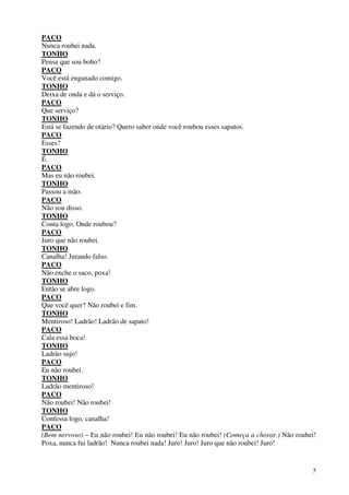 5
PACO
Nunca roubei nada.
TONHO
Pensa que sou bobo?
PACO
Você está enganado comigo.
TONHO
Deixa de onda e dá o serviço.
PACO
Que serviço?
TONHO
Está se fazendo de otário? Quero saber onde você roubou esses sapatos.
PACO
Esses?
TONHO
É.
PACO
Mas eu não roubei.
TONHO
Passou a mão.
PACO
Não sou disso.
TONHO
Conta logo. Onde roubou?
PACO
Juro que não roubei.
TONHO
Canalha! Jurando falso.
PACO
Não enche o saco, poxa!
TONHO
Então se abre logo.
PACO
Que você quer? Não roubei e fim.
TONHO
Mentiroso! Ladrão! Ladrão de sapato!
PACO
Cala essa boca!
TONHO
Ladrão sujo!
PACO
Eu não roubei.
TONHO
Ladrão mentiroso!
PACO
Não roubei! Não roubei!
TONHO
Confessa logo, canalha!
PACO
(Bem nervoso) – Eu não roubei! Eu não roubei! Eu não roubei! (Começa a chorar.) Não roubei!
Poxa, nunca fui ladrão! Nunca roubei nada! Juro! Juro! Juro que não roubei! Juro!
 