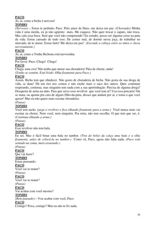 50
PACO
Ai, ai, como a bicha é nervosa!
TONHO
(Nervoso) – Estou te pedindo, Paco. Pelo amor de Deus, me deixa em paz. (Chorando) Minha
vida é uma merda, eu já não agüento mais. Me esquece. Não quer trocar o sapato, não troca.
Mas cala essa boca. Será que você não compreende? Eu estudei, posso ser alguma coisa na puta
da vida. Estou cansado de tudo isso. De comer mal, de dormir nessa joça, de trabalhar no
mercado, de te aturar. Estou farto! Me deixa em paz! (Esconde a cabeça entre as mãos e chora
nervosamente.)
PACO
Ai, ai, como a Tonha Bichona está nervosinha.
TONHO
Por favor, Paco. Chega! Chega!
PACO
Chega, uma ova! Não tenho que aturar sua choradeira! Pára de chorar, anda!
(Tonho se contém. Está lívido. Olha fixamente para Paco.)
PACO
Assim. Bicha tem que obedecer. Não gosto de choradeira de bicha. Não gosta da sua droga de
vida, se dane! Dá um tiro nos cornos e não enche mais o saco dos outros. Quer continuar
respirando, continua, mas ninguém tem nada com a sua aporrinhação. Precisa de alguma droga?
Desaperta de arma na mão. Para que serve esse revólver que você tem aí? Usa essa porcaria! Ou
se mata, ou aponta pra cara de algum filho-da-puta, desses que andam por aí, e toma o que você
quiser! Mas eu não quero mais escutar choradeira.
(Pausa)
TONHO
Você tem razão. (pega o revólver e fica olhando fixamente para a arma.) Você nunca mais vai
escutar eu chorar. Nem você, nem ninguém. Pra mim, não tem escolha. O que tem que ser, é.
(Continua olhando a arma.)
(Pausa)
PACO
Esse revólver não tem bala.
TONHO
Eu sei. Mas é fácil botar uma bala no tambor. (Tira do bolso da calça uma bala e a olha
fixamente, antes de colocá-la no tambor.) Como vê, Paco, agora não falta nada. (Paco está
sentado na cama, meio assustado.)
(Pausa)
PACO
Que vai fazer?
TONHO
Estou pensando.
PACO
Você vai se matar?
(Pausa)
PACO
Você vai se matar?
(Pausa)
PACO
Vai acabar com você mesmo?
TONHO
(Bem pausado) – Vou acabar com você, Paco.
PACO
Comigo? Poxa, comigo? Mas eu não te fiz nada.
 