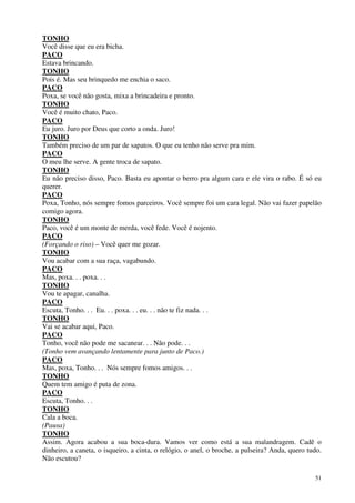 51
TONHO
Você disse que eu era bicha.
PACO
Estava brincando.
TONHO
Pois é. Mas seu brinquedo me enchia o saco.
PACO
Poxa, se você não gosta, mixa a brincadeira e pronto.
TONHO
Você é muito chato, Paco.
PACO
Eu juro. Juro por Deus que corto a onda. Juro!
TONHO
Também preciso de um par de sapatos. O que eu tenho não serve pra mim.
PACO
O meu lhe serve. A gente troca de sapato.
TONHO
Eu não preciso disso, Paco. Basta eu apontar o berro pra algum cara e ele vira o rabo. É só eu
querer.
PACO
Poxa, Tonho, nós sempre fomos parceiros. Você sempre foi um cara legal. Não vai fazer papelão
comigo agora.
TONHO
Paco, você é um monte de merda, você fede. Você é nojento.
PACO
(Forçando o riso) – Você quer me gozar.
TONHO
Vou acabar com a sua raça, vagabundo.
PACO
Mas, poxa. . . poxa. . .
TONHO
Vou te apagar, canalha.
PACO
Escuta, Tonho. . . Eu. . . poxa. . . eu. . . não te fiz nada. . .
TONHO
Vai se acabar aqui, Paco.
PACO
Tonho, você não pode me sacanear. . . Não pode. . .
(Tonho vem avançando lentamente para junto de Paco.)
PACO
Mas, poxa, Tonho. . . Nós sempre fomos amigos. . .
TONHO
Quem tem amigo é puta de zona.
PACO
Escuta, Tonho. . .
TONHO
Cala a boca.
(Pausa)
TONHO
Assim. Agora acabou a sua boca-dura. Vamos ver como está a sua malandragem. Cadê o
dinheiro, a caneta, o isqueiro, a cinta, o relógio, o anel, o broche, a pulseira? Anda, quero tudo.
Não escutou?
 