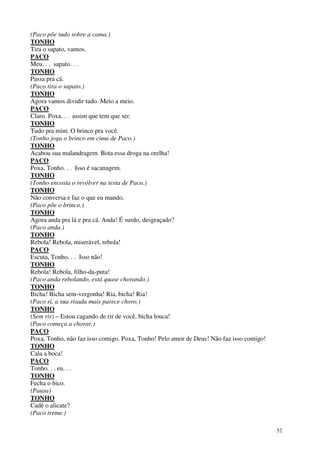 52
(Paco põe tudo sobre a cama.)
TONHO
Tira o sapato, vamos.
PACO
Meu. . . sapato. . .
TONHO
Passa pra cá.
(Paco tira o sapato.)
TONHO
Agora vamos dividir tudo. Meio a meio.
PACO
Claro. Poxa. . . assim que tem que ser.
TONHO
Tudo pra mim. O brinco pra você.
(Tonho joga o brinco em cima de Paco.)
TONHO
Acabou sua malandragem. Bota essa droga na orelha!
PACO
Poxa, Tonho. . . Isso é sacanagem.
TONHO
(Tonho encosta o revólver na testa de Paco.)
TONHO
Não conversa e faz o que eu mando.
(Paco põe o brinco.)
TONHO
Agora anda pra lá e pra cá. Anda! É surdo, desgraçado?
(Paco anda.)
TONHO
Rebola! Rebola, miserável, rebola!
PACO
Escuta, Tonho. . . Isso não!
TONHO
Rebola! Rebola, filho-da-puta!
(Paco anda rebolando, está quase chorando.)
TONHO
Bicha! Bicha sem-vergonha! Ria, bicha! Ria!
(Paco ri, a sua risada mais parece choro.)
TONHO
(Sem rir) – Estou cagando de rir de você, bicha louca!
(Paco começa a chorar.)
PACO
Poxa, Tonho, não faz isso comigo. Poxa, Tonho! Pelo amor de Deus! Não faz isso comigo!
TONHO
Cala a boca!
PACO
Tonho. . . eu. . .
TONHO
Fecha o bico.
(Pausa)
TONHO
Cadê o alicate?
(Paco treme.)
 