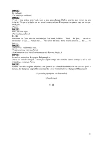 53
TONHO
Dá o alicate!
(Paco entrega o alicate.)
TONHO
(Frio) – Vou acabar com você. Mas te dou uma chance. Prefere um tiro nos cornos ou um
beliscão? Só que o beliscão vai ser no saco com o alicate. E enquanto eu aperto, você vai ter que
tocar gaita.
(Pausa)
TONHO
Anda, escolhe logo.
(Paco cai de joelhos.)
PACO
Pelo amor de Deus, não faz isso comigo. Pelo amor de Deus. . . Juro. . . Eu juro. . . eu não te
encho mais o saco. . . Nunca mais. . . Pelo amor de Deus, deixa eu me arrancar. . . Eu . . . eu
juro. . .
TONHO
Cala a boca! Você me dá nojo.
(Tonho cospe na cara de Paco.)
(Tonho encosta o revólver na cara de Paco e fuzila.)
TONHO
Se acabou, malandro. Se apagou. Foi pras picas.
(Paco vai caindo devagar. Tonho fica algum tempo em silêncio, depois começa a rir e vai
pegando as coisas de Paco.)
TONHO
Por que você não ri agora, paspalho? Por que não ri? Eu estou estourando de rir! (Toca a gaita e
dança.) Até danço de alegria! Eu sou mau! Eu sou o Tonho Maluco, o Perigoso! Mau pacas!
(Pega as bugigangas e sai dançando.)
(Pano fecha.)
F I M
 