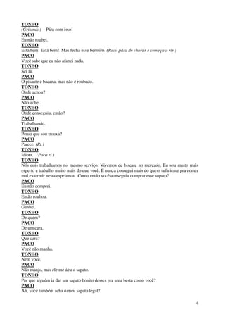 6
TONHO
(Gritando) - Pára com isso!
PACO
Eu não roubei.
TONHO
Está bem! Está bem! Mas fecha esse berreiro. (Paco pára de chorar e começa a rir.)
PACO
Você sabe que eu não afanei nada.
TONHO
Sei lá.
PACO
O pisante é bacana, mas não é roubado.
TONHO
Onde achou?
PACO
Não achei.
TONHO
Onde conseguiu, então?
PACO
Trabalhando.
TONHO
Pensa que sou trouxa?
PACO
Parece. (Ri.)
TONHO
Idiota. (Paco ri.)
TONHO
Nós dois trabalhamos no mesmo serviço. Vivemos de biscate no mercado. Eu sou muito mais
esperto e trabalho muito mais do que você. E nunca consegui mais do que o suficiente pra comer
mal e dormir nesta espelunca. Como então você conseguiu comprar esse sapato?
PACO
Eu não comprei.
TONHO
Então roubou.
PACO
Ganhei.
TONHO
De quem?
PACO
De um cara.
TONHO
Que cara?
PACO
Você não manha.
TONHO
Nem você.
PACO
Não manjo, mas ele me deu o sapato.
TONHO
Por que alguém ia dar um sapato bonito desses pra uma besta como você?
PACO
Ah, você também acha o meu sapato legal?
 