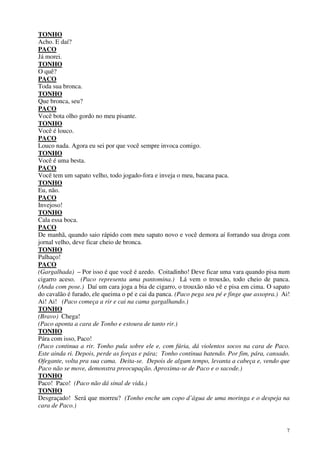 7
TONHO
Acho. E daí?
PACO
Já morei.
TONHO
O quê?
PACO
Toda sua bronca.
TONHO
Que bronca, seu?
PACO
Você bota olho gordo no meu pisante.
TONHO
Você é louco.
PACO
Louco nada. Agora eu sei por que você sempre invoca comigo.
TONHO
Você é uma besta.
PACO
Você tem um sapato velho, todo jogado-fora e inveja o meu, bacana paca.
TONHO
Eu, não.
PACO
Invejoso!
TONHO
Cala essa boca.
PACO
De manhã, quando saio rápido com meu sapato novo e você demora aí forrando sua droga com
jornal velho, deve ficar cheio de bronca.
TONHO
Palhaço!
PACO
(Gargalhada) – Por isso é que você é azedo. Coitadinho! Deve ficar uma vara quando pisa num
cigarro aceso. (Paco representa uma pantomina.) Lá vem o trouxão, todo cheio de panca.
(Anda com pose.) Daí um cara joga a bia de cigarro, o trouxão não vê e pisa em cima. O sapato
do cavalão é furado, ele queima o pé e cai da panca. (Paco pega seu pé e finge que assopra.) Ai!
Ai! Ai! (Paco começa a rir e cai na cama gargalhando.)
TONHO
(Bravo) Chega!
(Paco aponta a cara de Tonho e estoura de tanto rir.)
TONHO
Pára com isso, Paco!
(Paco continua a rir. Tonho pula sobre ele e, com fúria, dá violentos socos na cara de Paco.
Este ainda ri. Depois, perde as forças e pára; Tonho continua batendo. Por fim, pára, cansado.
Ofegante, volta pra sua cama. Deita-se. Depois de algum tempo, levanta a cabeça e, vendo que
Paco não se move, demonstra preocupação. Aproxima-se de Paco e o sacode.)
TONHO
Paco! Paco! (Paco não dá sinal de vida.)
TONHO
Desgraçado! Será que morreu? (Tonho enche um copo d’água de uma moringa e o despeja na
cara de Paco.)
 