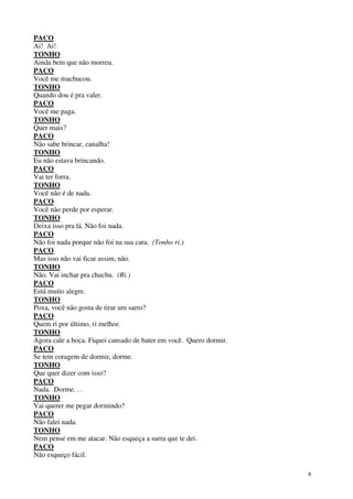8
PACO
Ai! Ai!
TONHO
Ainda bem que não morreu.
PACO
Você me machucou.
TONHO
Quando dou é pra valer.
PACO
Você me paga.
TONHO
Quer mais?
PACO
Não sabe brincar, canalha!
TONHO
Eu não estava brincando.
PACO
Vai ter forra.
TONHO
Você não é de nada.
PACO
Você não perde por esperar.
TONHO
Deixa isso pra lá. Não foi nada.
PACO
Não foi nada porque não foi na sua cara. (Tonho ri.)
PACO
Mas isso não vai ficar assim, não.
TONHO
Não. Vai inchar pra chuchu. (Ri.)
PACO
Está muito alegre.
TONHO
Poxa, você não gosta de tirar um sarro?
PACO
Quem ri por último, ri melhor.
TONHO
Agora cale a boca. Fiquei cansado de bater em você. Quero dormir.
PACO
Se tem coragem de dormir, dorme.
TONHO
Que quer dizer com isso?
PACO
Nada. Dorme. . .
TONHO
Vai querer me pegar dormindo?
PACO
Não falei nada.
TONHO
Nem pense em me atacar. Não esqueça a surra que te dei.
PACO
Não esqueço fácil.
 