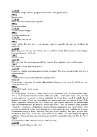 9
TONHO
Acho bom. E fique sabendo que posso te dar outra a hora que eu quiser.
PACO
Duvido muito.
TONHO
Fecha essa latrina de uma vez, paspalho.
PACO
Falo quanto quiser.
TONHO
Você só sabe resmungar.
PACO
Você sabe muita coisa.
TONHO
Mais do que você, eu sei.
PACO
Muito sabido. Por que, em vez de carregar caixa no mercado, não vai ser presidente da
república?
TONHO
Quem pensa que eu sou? Um estúpido da sua laia? Eu estudei. Estou aqui por pouco tempo.
Logo arranjo um serviço legal.
PACO
Vai ser lixeiro?
TONHO
Não, sua besta. Vou ser funcionário público, ou outra droga qualquer. Mas vou. Eu estudei.
PACO
Bela merda. Estudar, pra carregar caixa.
TONHO
Só preciso é ganhar uma grana pra me ajeitar um pouco. Não posso me apresentar todo roto e
com esse sapato.
PACO
Se eu tivesse estudado, nunca ia ficar assim jogado fora.
TONHO
Fiquei assim, porque vim do interior. Não conhecia ninguém nessa terra, foi difícil me virar.
Mas logo acerto tudo.
PACO
Acho difícil. Você é muito trouxa.
TONHO
Você é que pensa. Eu fiz até o ginásio. Sei escrever à máquina e tudo. Se eu tivesse boa roupa,
você ia ver. Nem precisava tanto, bastava eu ter um sapato. . . assim como o seu. Sabe, às vezes
eu penso que, se o seu sapato fosse meu, eu já tinha me livrado dessa vida. E é verdade. Eu só
dependo do sapato. Como eu posso chegar em algum lugar com um pisante desses? Todo
mundo, a primeira coisa que faz é ficar olhando para o pé da gente. Outro dia, me apresentei pra
fazer um teste num banco que precisava de um funcionário. Tinha um monte de gente querendo
o lugar. Nós entramos na sala pra fazer o exame. O sujeito que parecia ser o chefe bateu os olhos
em mim, me mediu de cima a baixo. Quando viu o meu sapato, deu uma risadinha, me invocou.
Eu fiquei nervoso paca. Se não fosse isso, claro que eu seria aprovado. Mas, poxa, daquele jeito,
encabulei e errei tudo. E era coisa fácil que caiu no exame. Eu sabia responder aqueles
problemas. Só que, por causa do meu sapato, eu me afobei e entrei bem. (Pausa). Que diz Paco?
PACO
Digo que quando você começa a falar, você enche o saco.
TONHO
Com você a gente não pode falar sério.
 