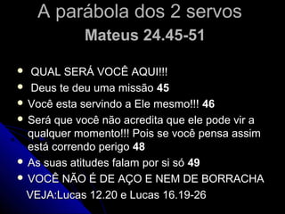 A parábola dos 2 servosA parábola dos 2 servos
Mateus 24.45-51Mateus 24.45-51
 QUAL SERÁ VOCÊ AQUI!!!QUAL SERÁ VOCÊ AQUI!!!
 Deus te deu uma missãoDeus te deu uma missão 4545
 Você esta servindo a Ele mesmo!!!Você esta servindo a Ele mesmo!!! 4646
 Será que você não acredita que ele pode vir aSerá que você não acredita que ele pode vir a
qualquer momento!!! Pois se você pensa assimqualquer momento!!! Pois se você pensa assim
está correndo perigoestá correndo perigo 4848
 As suas atitudes falam por si sóAs suas atitudes falam por si só 4949
 VOCÊ NÃO É DE AÇO E NEM DE BORRACHAVOCÊ NÃO É DE AÇO E NEM DE BORRACHA
VEJA:Lucas 12.20 e Lucas 16.19-26VEJA:Lucas 12.20 e Lucas 16.19-26
 