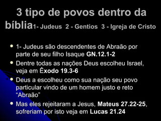 3 tipo de povos dentro da3 tipo de povos dentro da
bíbliabíblia1- Judeus 2 - Gentios 3 - Igreja de Cristo1- Judeus 2 - Gentios 3 - Igreja de Cristo
 1- Judeus são descendentes de Abraão por1- Judeus são descendentes de Abraão por
parte de seu filho Isaqueparte de seu filho Isaque GN.12.1-2GN.12.1-2
 Dentre todas as nações Deus escolheu Israel,Dentre todas as nações Deus escolheu Israel,
veja em Êveja em Êxodo 19.3-6xodo 19.3-6
 Deus a escolheu como sua nação seu povoDeus a escolheu como sua nação seu povo
particular vindo de um homem justo e retoparticular vindo de um homem justo e reto
“Abraão”“Abraão”
 Mas eles rejeitaram a Jesus,Mas eles rejeitaram a Jesus, Mateus 27.22-25Mateus 27.22-25,,
sofreriam por isto veja emsofreriam por isto veja em Lucas 21.24Lucas 21.24
 