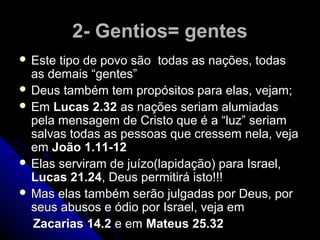 2- Gentios= gentes2- Gentios= gentes
 Este tipo de povo são todas as nações, todasEste tipo de povo são todas as nações, todas
as demais “gentes”as demais “gentes”
 Deus também tem propósitos para elas, vejam;Deus também tem propósitos para elas, vejam;
 EmEm Lucas 2.32Lucas 2.32 as nações seriam alumiadasas nações seriam alumiadas
pela mensagem de Cristo que é a “luz” seriampela mensagem de Cristo que é a “luz” seriam
salvas todas as pessoas que cressem nela, vejasalvas todas as pessoas que cressem nela, veja
emem João 1.11-12João 1.11-12
 Elas serviram de juízo(lapidação) para Israel,Elas serviram de juízo(lapidação) para Israel,
Lucas 21.24Lucas 21.24, Deus permitirá isto!!!, Deus permitirá isto!!!
 Mas elas também serão julgadas por Deus, porMas elas também serão julgadas por Deus, por
seus abusos e ódio por Israel, veja emseus abusos e ódio por Israel, veja em
Zacarias 14.2Zacarias 14.2 e eme em Mateus 25.32Mateus 25.32
 