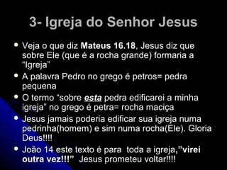 3- Igreja do Senhor Jesus3- Igreja do Senhor Jesus
 Veja o que dizVeja o que diz Mateus 16.18Mateus 16.18, Jesus diz que, Jesus diz que
sobre Ele (que é a rocha grande) formaria asobre Ele (que é a rocha grande) formaria a
“Igreja”“Igreja”
 A palavra Pedro no grego é petros= pedraA palavra Pedro no grego é petros= pedra
pequenapequena
 O termo “sobreO termo “sobre estaesta pedra edificarei a minhapedra edificarei a minha
igreja” no grego é petra= rocha maciçaigreja” no grego é petra= rocha maciça
 Jesus jamais poderia edificar sua igreja numaJesus jamais poderia edificar sua igreja numa
pedrinha(homem) e sim numa rocha(Ele). Gloriapedrinha(homem) e sim numa rocha(Ele). Gloria
Deus!!!!Deus!!!!
 João 14 este texto é para toda a igrejaJoão 14 este texto é para toda a igreja,”virei,”virei
outra vez!!!”outra vez!!!” Jesus prometeu voltar!!!!Jesus prometeu voltar!!!!
 