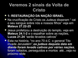 Veremos 2 sinais da Volta deVeremos 2 sinais da Volta de
CristoCristo
 1- RESTAURAÇÃO DA NAÇÃO ISRAEL1- RESTAURAÇÃO DA NAÇÃO ISRAEL
 Na crucificação de Cristo os Judeus disseram “ caiNa crucificação de Cristo os Judeus disseram “ cai
o seu sangue sobre nós e nossos filhos” veja emo seu sangue sobre nós e nossos filhos” veja em
Mateus 27.22-25Mateus 27.22-25
 Jesus profetizou a destruição do templo, veja emJesus profetizou a destruição do templo, veja em
Mateus 24.1-2Mateus 24.1-2 e o espalhar sobre as nações,e o espalhar sobre as nações,
Lucas 21.24Lucas 21.24 “serão levados cativos”“serão levados cativos”
 Esta na história, “no ano 70 d.C o general TitoEsta na história, “no ano 70 d.C o general Tito
invade Jerusalém”,invade Jerusalém”,os judeus daquela data emos judeus daquela data em
diante foram levado cativos por várias naçõesdiante foram levado cativos por várias nações,,
foram odiados, perseguidos e mortos até...veja noforam odiados, perseguidos e mortos até...veja no
próximo slidepróximo slide
 