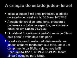 A criação do estado judeu- IsraelA criação do estado judeu- Israel
 Isaias a quase 3 mil anos profetizou a criaçãoIsaias a quase 3 mil anos profetizou a criação
do estado de Israel em Is. 66.8 em 14/05/48do estado de Israel em Is. 66.8 em 14/05/48
 A nação de Israel se torna forte, prospera eA nação de Israel se torna forte, prospera e
poderosa em todos os aspectos, veja o que apoderosa em todos os aspectos, veja o que a
bíblia diz embíblia diz em Lucas 21.29-33Lucas 21.29-33
 Oh aleluia!!”o verão está perto” o reino de “DeusOh aleluia!!”o verão está perto” o reino de “Deus
esta perto” a volta dele esta pertoesta perto” a volta dele esta perto
 Israel esta sendo restaurado fisicamente, osIsrael esta sendo restaurado fisicamente, os
judeus estão voltando para sua terra, isto é umjudeus estão voltando para sua terra, isto é um
cumprimento da Bíblia, veja vamos ler!!!cumprimento da Bíblia, veja vamos ler!!!
Ezequiel 34.12-13Ezequiel 34.12-13,, 36.2436.24 ee 36.21.2336.21.23, faltam, faltam
ainda 2 estágios para Israel.ainda 2 estágios para Israel.
 