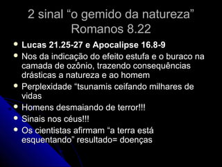 2 sinal “o gemido da natureza”2 sinal “o gemido da natureza”
Romanos 8.22Romanos 8.22
 Lucas 21.25-27 e Apocalipse 16.8-9Lucas 21.25-27 e Apocalipse 16.8-9
 Nos da indicação do efeito estufa e o buraco naNos da indicação do efeito estufa e o buraco na
camada de ozônio, trazendo consequênciascamada de ozônio, trazendo consequências
drásticas a natureza e ao homemdrásticas a natureza e ao homem
 Perplexidade “tsunamis ceifando milhares dePerplexidade “tsunamis ceifando milhares de
vidasvidas
 Homens desmaiando de terror!!!Homens desmaiando de terror!!!
 Sinais nos céus!!!Sinais nos céus!!!
 Os cientistas afirmam “a terra estáOs cientistas afirmam “a terra está
esquentando” resultado= doençasesquentando” resultado= doenças
 