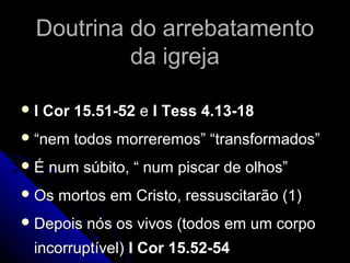 Doutrina do arrebatamentoDoutrina do arrebatamento
da igrejada igreja
 I Cor 15.51-52I Cor 15.51-52 ee I Tess 4.13-18I Tess 4.13-18
 ““nem todos morreremos” “transformados”nem todos morreremos” “transformados”
 É num súbito, “ num piscar de olhos”É num súbito, “ num piscar de olhos”
 Os mortos em Cristo, ressuscitarão (1)Os mortos em Cristo, ressuscitarão (1)
 Depois nós os vivos (todos em um corpoDepois nós os vivos (todos em um corpo
incorruptível)incorruptível) I Cor 15.52-54I Cor 15.52-54
 