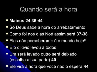 Quando será a horaQuando será a hora
 Mateus 24.36-44Mateus 24.36-44
 Só Deus sabe a hora do arrebatamentoSó Deus sabe a hora do arrebatamento
 Como foi nos dias Noé assim seráComo foi nos dias Noé assim será 37-3837-38
 Eles não perceberam= é o mundo hoje!!!Eles não perceberam= é o mundo hoje!!!
 E o dilúvio levou a todosE o dilúvio levou a todos
 Um será levado outro será deixadoUm será levado outro será deixado
(escolha a sua parte)(escolha a sua parte) 4040
 Ele virá a hora que você não o esperaEle virá a hora que você não o espera 4444
 