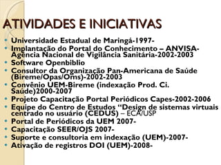 ATIVIDADES E INICIATIVAS Universidade Estadual de Maringá-1997- Implantação do Portal do Conhecimento – ANVISA- Agência Nacional de Vigilância Sanitária-2002-2003 Software Openbiblio Consultor da Organização Pan-Americana de Saúde (Bireme/Opas/Oms)-2002-2003 Convênio UEM-Bireme (indexação Prod. Ci. Saúde)2000-2007 Projeto Capacitação Portal Periódicos Capes-2002-2006 Equipe do Centro de Estudos “Design de sistemas virtuais centrado no usuário (CEDUS)  – ECA/USP Portal de Periódicos da UEM 2007- Capacitação SEER/OJS 2007- Suporte e consultoria em indexação (UEM)-2007- Ativação de registros DOI (UEM)-2008- 