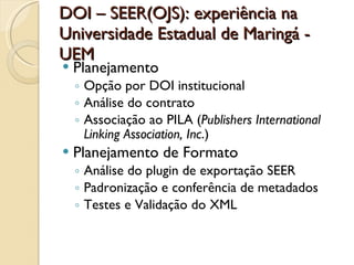 DOI – SEER(OJS): experiência na Universidade Estadual de Maringá - UEM Planejamento  Opção por DOI institucional Análise do contrato Associação ao PILA ( Publishers International Linking Association, Inc .) Planejamento de Formato Análise do plugin de exportação SEER Padronização e conferência de metadados Testes e Validação do XML 