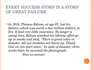 EVERY SUCCESS STORY IS A STORY OF GREAT FAILURE In 1914, Thomas Edison, at age 67, lost his factory, which was worth a few million dollars, to fire. It had very little insurance. No longer a young man, Edison watched his lifetime effort go up in smoke and said, "There is great value in disaster. All our mistakes are burnt up. Thank God we can start anew." In spite of disaster, three weeks later, he invented the phonograph.  What an attitude! 