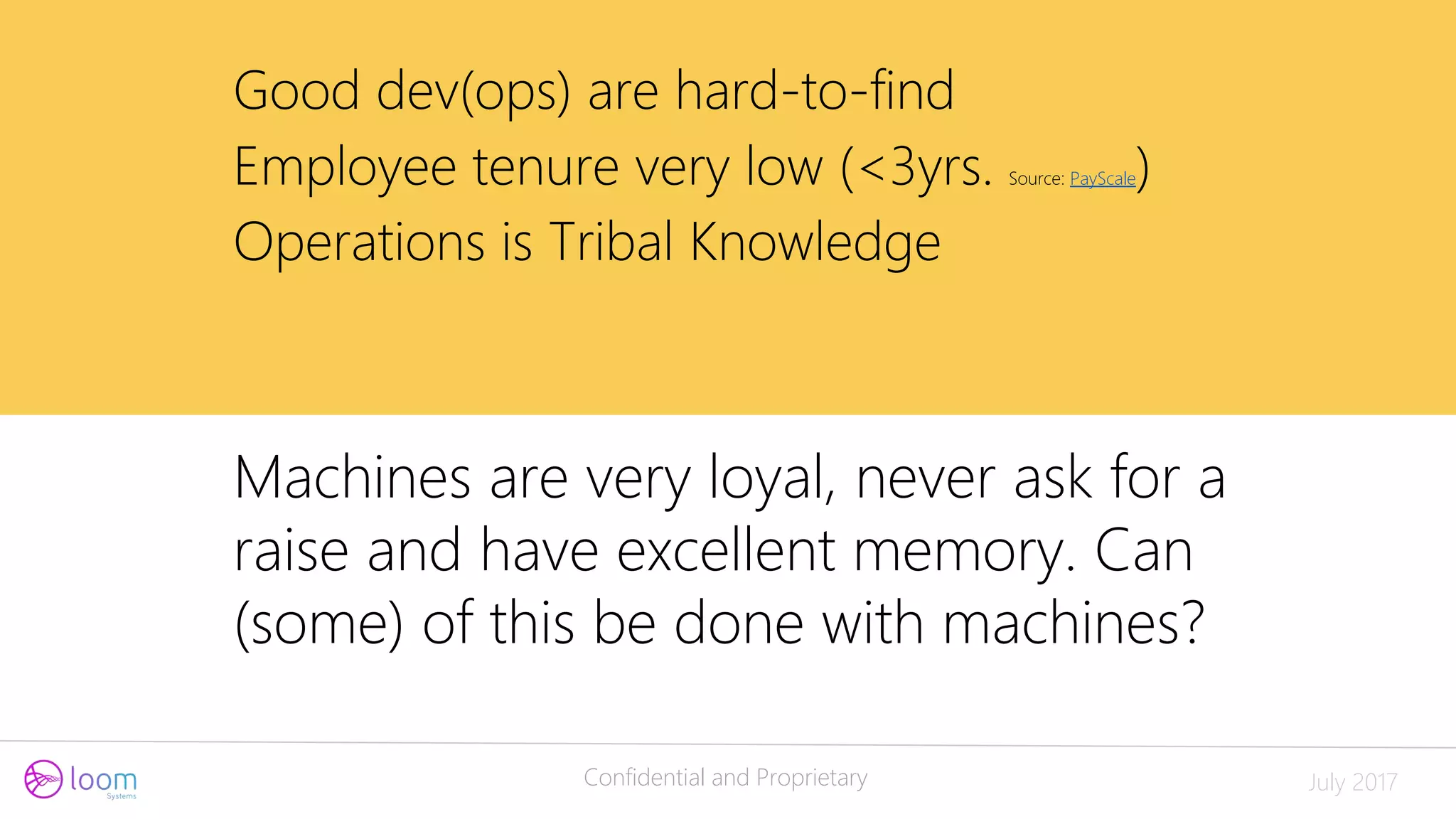 Confidential and Proprietary July 2017
Good dev(ops) are hard-to-find
Employee tenure very low (<3yrs. Source: PayScale)
Operations is Tribal Knowledge
Machines are very loyal, never ask for a
raise and have excellent memory. Can
(some) of this be done with machines?
 
