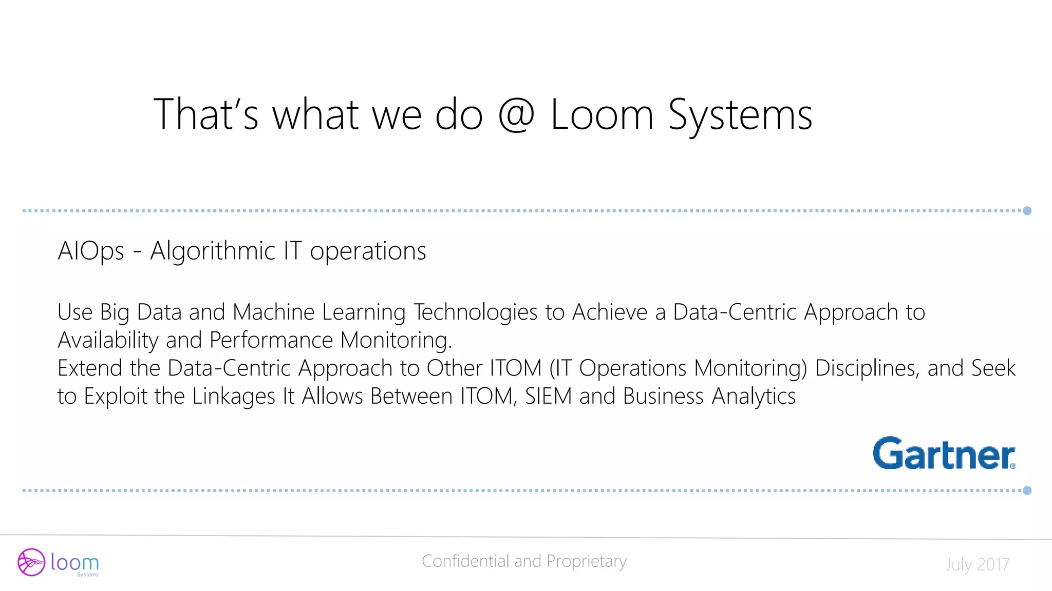Confidential and Proprietary July 2017
That’s what we do @ Loom Systems
AIOps - Algorithmic IT operations
Use Big Data and Machine Learning Technologies to Achieve a Data-Centric Approach to
Availability and Performance Monitoring.
Extend the Data-Centric Approach to Other ITOM (IT Operations Monitoring) Disciplines, and Seek
to Exploit the Linkages It Allows Between ITOM, SIEM and Business Analytics
 
