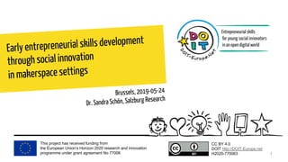 This project has received funding from
the European Union’s Horizon 2020 research and innovation
programme under grant agreement No 77006
CC BY 4.0
DOIT http://DOIT-Europe.net
H2020-770063
Early entrepreneurial skills development
through social innovation
in makerspace settings
Brussels, 2019-05-24
Dr. Sandra Schön, Salzburg Research
1
 
