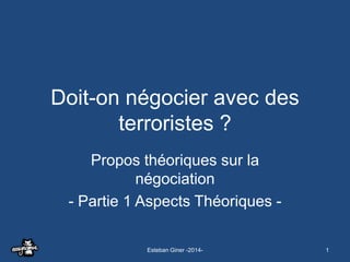 Doit-on négocier avec des
terroristes ?
Propos théoriques sur la
négociation
- Partie 1 Aspects Théoriques Esteban Giner -2014-

1

 