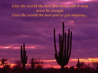 Give the world the best you have, and it may
             never be enough;
Give the world the best you've got anyway...
 
