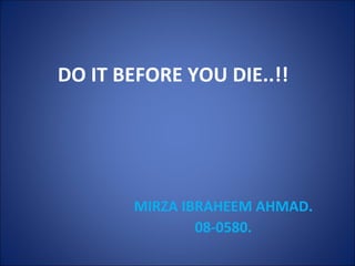 DO IT BEFORE YOU DIE..!! MIRZA IBRAHEEM AHMAD. 08-0580. 